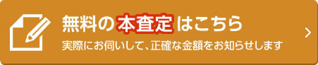 無料の本査定はこちら 実際にお伺いして、正確な金額をお知らせします